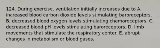 124. During exercise, ventilation initially increases due to A. increased blood carbon dioxide levels stimulating baroreceptors. B. decreased blood oxygen levels stimulating chemoreceptors. C. decreased blood pH levels stimulating baroreceptors. D. limb movements that stimulate the respiratory center. E. abrupt changes in metabolism or blood gases.