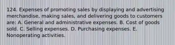 124. Expenses of promoting sales by displaying and advertising merchandise, making sales, and delivering goods to customers are: A. General and administrative expenses. B. Cost of goods sold. C. Selling expenses. D. Purchasing expenses. E. Nonoperating activities.