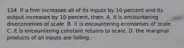 124. If a firm increases all of its inputs by 10 percent and its output increases by 10 percent, then: A. it is encountering diseconomies of scale. B. it is encountering economies of scale. C. it is encountering constant returns to scale. D. the marginal products of all inputs are falling.