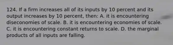 124. If a firm increases all of its inputs by 10 percent and its output increases by 10 percent, then: A. it is encountering diseconomies of scale. B. it is encountering economies of scale. C. it is encountering constant returns to scale. D. the marginal products of all inputs are falling.