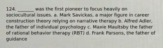 124. _______ was the first pioneer to focus heavily on sociocultural issues. a. Mark Savickas, a major figure in career construction theory relying on narrative therapy b. Alfred Adler, the father of individual psychology c. Maxie Maultsby the father of rational behavior therapy (RBT) d. Frank Parsons, the father of guidance