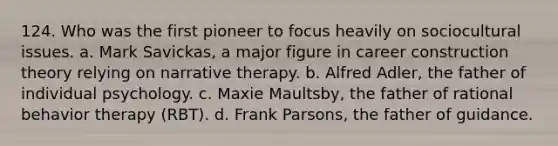 124. Who was the first pioneer to focus heavily on sociocultural issues. a. Mark Savickas, a major figure in career construction theory relying on narrative therapy. b. Alfred Adler, the father of individual psychology. c. Maxie Maultsby, the father of rational behavior therapy (RBT). d. Frank Parsons, the father of guidance.