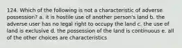 124. Which of the following is not a characteristic of adverse possession? a. it is hostile use of another person's land b. the adverse user has no legal right to occupy the land c. the use of land is exclusive d. the possession of the land is continuous e. all of the other choices are characteristics