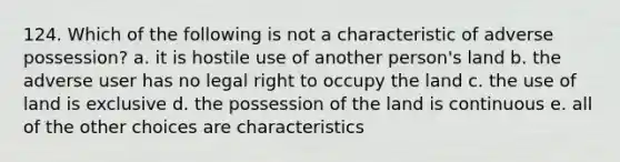 124. Which of the following is not a characteristic of adverse possession? a. it is hostile use of another person's land b. the adverse user has no legal right to occupy the land c. the use of land is exclusive d. the possession of the land is continuous e. all of the other choices are characteristics