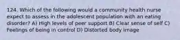 124. Which of the following would a community health nurse expect to assess in the adolescent population with an eating disorder? A) High levels of peer support B) Clear sense of self C) Feelings of being in control D) Distorted body image