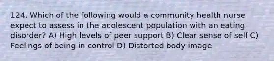 124. Which of the following would a community health nurse expect to assess in the adolescent population with an eating disorder? A) High levels of peer support B) Clear sense of self C) Feelings of being in control D) Distorted body image