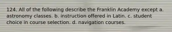 124. All of the following describe the Franklin Academy except a. astronomy classes. b. instruction offered in Latin. c. student choice in course selection. d. navigation courses.