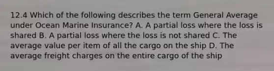 12.4 Which of the following describes the term General Average under Ocean Marine Insurance? A. A partial loss where the loss is shared B. A partial loss where the loss is not shared C. The average value per item of all the cargo on the ship D. The average freight charges on the entire cargo of the ship