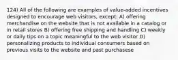 124) All of the following are examples of value-added incentives designed to encourage web visitors, except: A) offering merchandise on the website that is not available in a catalog or in retail stores B) offering free shipping and handling C) weekly or daily tips on a topic meaningful to the web visitor D) personalizing products to individual consumers based on previous visits to the website and past purchasese