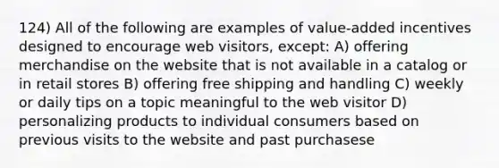 124) All of the following are examples of value-added incentives designed to encourage web visitors, except: A) offering merchandise on the website that is not available in a catalog or in retail stores B) offering free shipping and handling C) weekly or daily tips on a topic meaningful to the web visitor D) personalizing products to individual consumers based on previous visits to the website and past purchasese