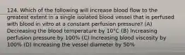 124. Which of the following will increase blood flow to the greatest extent in a single isolated blood vessel that is perfused with blood in vitro at a constant perfusion pressure? (A) Decreasing the blood temperature by 10°C (B) Increasing perfusion pressure by 100% (C) Increasing blood viscosity by 100% (D) Increasing the vessel diameter by 50%