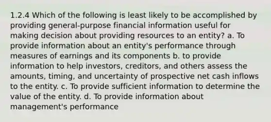 1.2.4 Which of the following is least likely to be accomplished by providing general-purpose financial information useful for making decision about providing resources to an entity? a. To provide information about an entity's performance through measures of earnings and its components b. to provide information to help investors, creditors, and others assess the amounts, timing, and uncertainty of prospective net cash inflows to the entity. c. To provide sufficient information to determine the value of the entity. d. To provide information about management's performance