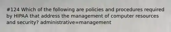 #124 Which of the following are policies and procedures required by HIPAA that address the management of computer resources and security? administrative=management