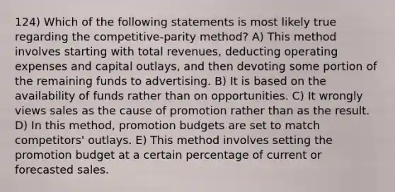 124) Which of the following statements is most likely true regarding the competitive-parity method? A) This method involves starting with total revenues, deducting operating expenses and capital outlays, and then devoting some portion of the remaining funds to advertising. B) It is based on the availability of funds rather than on opportunities. C) It wrongly views sales as the cause of promotion rather than as the result. D) In this method, promotion budgets are set to match competitors' outlays. E) This method involves setting the promotion budget at a certain percentage of current or forecasted sales.