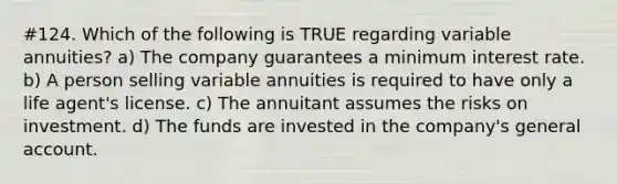 #124. Which of the following is TRUE regarding variable annuities? a) The company guarantees a minimum interest rate. b) A person selling variable annuities is required to have only a life agent's license. c) The annuitant assumes the risks on investment. d) The funds are invested in the company's general account.