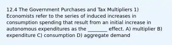 12.4 The Government Purchases and Tax Multipliers 1) Economists refer to the series of induced increases in consumption spending that result from an initial increase in autonomous expenditures as the ________ effect. A) multiplier B) expenditure C) consumption D) aggregate demand