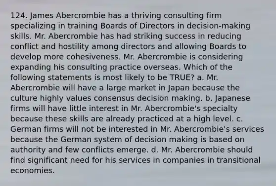 124. James Abercrombie has a thriving consulting firm specializing in training Boards of Directors in decision-making skills. Mr. Abercrombie has had striking success in reducing conflict and hostility among directors and allowing Boards to develop more cohesiveness. Mr. Abercrombie is considering expanding his consulting practice overseas. Which of the following statements is most likely to be TRUE? a. Mr. Abercrombie will have a large market in Japan because the culture highly values consensus decision making. b. Japanese firms will have little interest in Mr. Abercrombie's specialty because these skills are already practiced at a high level. c. German firms will not be interested in Mr. Abercrombie's services because the German system of decision making is based on authority and few conflicts emerge. d. Mr. Abercrombie should find significant need for his services in companies in transitional economies.