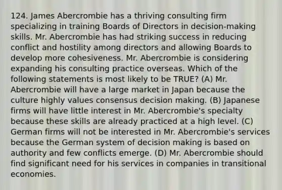 124. James Abercrombie has a thriving consulting firm specializing in training Boards of Directors in decision-making skills. Mr. Abercrombie has had striking success in reducing conflict and hostility among directors and allowing Boards to develop more cohesiveness. Mr. Abercrombie is considering expanding his consulting practice overseas. Which of the following statements is most likely to be TRUE? (A) Mr. Abercrombie will have a large market in Japan because the culture highly values consensus decision making. (B) Japanese firms will have little interest in Mr. Abercrombie's specialty because these skills are already practiced at a high level. (C) German firms will not be interested in Mr. Abercrombie's services because the German system of decision making is based on authority and few conflicts emerge. (D) Mr. Abercrombie should find significant need for his services in companies in transitional economies.