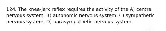 124. The knee-jerk reflex requires the activity of the A) central nervous system. B) autonomic nervous system. C) sympathetic nervous system. D) parasympathetic nervous system.