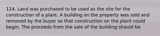 124. Land was purchased to be used as the site for the construction of a plant. A building on the property was sold and removed by the buyer so that construction on the plant could begin. The proceeds from the sale of the building should be