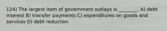 124) The largest item of government outlays is ________. A) debt interest B) transfer payments C) expenditures on goods and services D) debt reduction