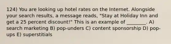 124) You are looking up hotel rates on the Internet. Alongside your search results, a message reads, "Stay at Holiday Inn and get a 25 percent discount!" This is an example of ________. A) search marketing B) pop-unders C) content sponsorship D) pop-ups E) superstitials