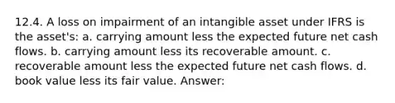 12.4. A loss on impairment of an intangible asset under IFRS is the asset's: a. carrying amount less the expected future net cash flows. b. carrying amount less its recoverable amount. c. recoverable amount less the expected future net cash flows. d. book value less its fair value. Answer: