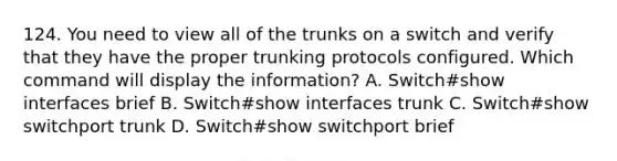 124. You need to view all of the trunks on a switch and verify that they have the proper trunking protocols configured. Which command will display the information? A. Switch#show interfaces brief B. Switch#show interfaces trunk C. Switch#show switchport trunk D. Switch#show switchport brief