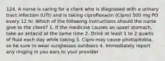 124. A nurse is caring for a client who is diagnosed with a urinary tract infection (UTI) and is taking ciprofloxacin (Cipro) 500 mg PO every 12 hr. Which of the following instructions should the nurse give to the client? 1. If the medicine causes an upset stomach, take an antacid at the same time 2. Drink at least 1 to 2 quarts of fluid each day while taking 3. Cipro may cause photophobia, so be sure to wear sunglasses outdoors 4. Immediately report any ringing in you ears to your provider