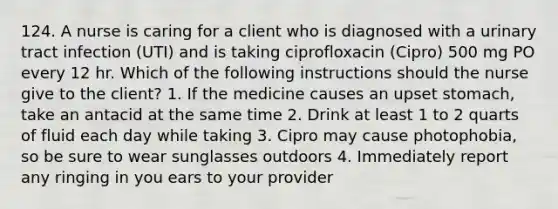 124. A nurse is caring for a client who is diagnosed with a urinary tract infection (UTI) and is taking ciprofloxacin (Cipro) 500 mg PO every 12 hr. Which of the following instructions should the nurse give to the client? 1. If the medicine causes an upset stomach, take an antacid at the same time 2. Drink at least 1 to 2 quarts of fluid each day while taking 3. Cipro may cause photophobia, so be sure to wear sunglasses outdoors 4. Immediately report any ringing in you ears to your provider