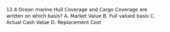 12.4 Ocean marine Hull Coverage and Cargo Coverage are written on which basis? A. Market Value B. Full valued basis C. Actual Cash Value D. Replacement Cost