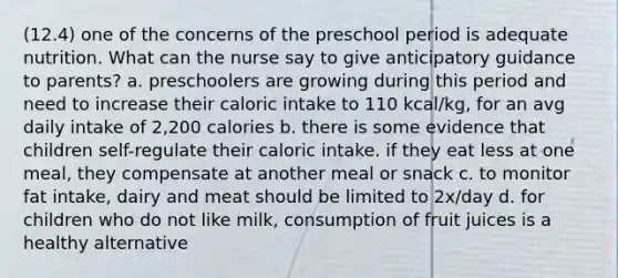 (12.4) one of the concerns of the preschool period is adequate nutrition. What can the nurse say to give anticipatory guidance to parents? a. preschoolers are growing during this period and need to increase their caloric intake to 110 kcal/kg, for an avg daily intake of 2,200 calories b. there is some evidence that children self-regulate their caloric intake. if they eat less at one meal, they compensate at another meal or snack c. to monitor fat intake, dairy and meat should be limited to 2x/day d. for children who do not like milk, consumption of fruit juices is a healthy alternative