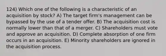 124) Which one of the following is a characteristic of an acquisition by stock? A) The target firm's management can be bypassed by the use of a tender offer. B) The acquisition cost is normally lower than that of a merger. C) Shareholders must vote and approve an acquisition. D) Complete absorption of one firm occurs in an acquisition. E) Minority shareholders are ignored in the acquisition process.