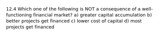 12.4 Which one of the following is NOT a consequence of a well-functioning financial market? a) greater capital accumulation b) better projects get financed c) lower cost of capital d) most projects get financed