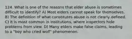 124. What is one of the reasons that elder abuse is sometimes difficult to identify? A) Most elders cannot speak for themselves. B) The definition of what constitutes abuse is not clearly defined. C) It is most common in institutions, where inspectors hide problems from view. D) Many elders make false claims, leading to a "boy who cried wolf" phenomenon.