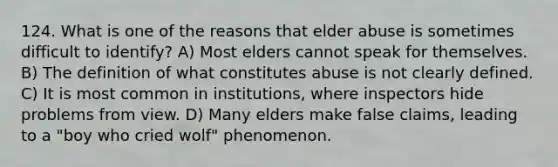 124. What is one of the reasons that elder abuse is sometimes difficult to identify? A) Most elders cannot speak for themselves. B) The definition of what constitutes abuse is not clearly defined. C) It is most common in institutions, where inspectors hide problems from view. D) Many elders make false claims, leading to a "boy who cried wolf" phenomenon.