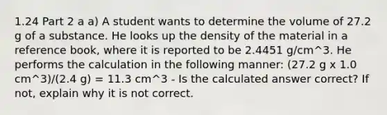 1.24 Part 2 a a) A student wants to determine the volume of 27.2 g of a substance. He looks up the density of the material in a reference book, where it is reported to be 2.4451 g/cm^3. He performs the calculation in the following manner: (27.2 g x 1.0 cm^3)/(2.4 g) = 11.3 cm^3 - Is the calculated answer correct? If not, explain why it is not correct.