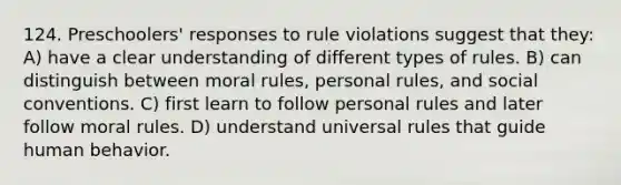 124. Preschoolers' responses to rule violations suggest that they: A) have a clear understanding of different types of rules. B) can distinguish between moral rules, personal rules, and social conventions. C) first learn to follow personal rules and later follow moral rules. D) understand universal rules that guide human behavior.