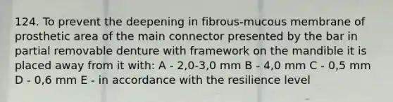 124. To prevent the deepening in fibrous-mucous membrane of prosthetic area of the main connector presented by the bar in partial removable denture with framework on the mandible it is placed away from it with: A - 2,0-3,0 mm B - 4,0 mm C - 0,5 mm D - 0,6 mm E - in accordance with the resilience level