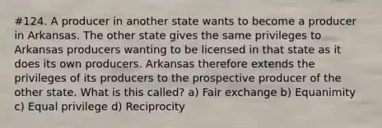 #124. A producer in another state wants to become a producer in Arkansas. The other state gives the same privileges to Arkansas producers wanting to be licensed in that state as it does its own producers. Arkansas therefore extends the privileges of its producers to the prospective producer of the other state. What is this called? a) Fair exchange b) Equanimity c) Equal privilege d) Reciprocity