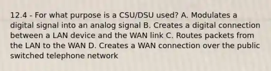 12.4 - For what purpose is a CSU/DSU used? A. Modulates a digital signal into an analog signal B. Creates a digital connection between a LAN device and the WAN link C. Routes packets from the LAN to the WAN D. Creates a WAN connection over the public switched telephone network