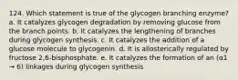 124. Which statement is true of the glycogen branching enzyme? a. It catalyzes glycogen degradation by removing glucose from the branch points. b. It catalyzes the lengthening of branches during glycogen synthesis. c. It catalyzes the addition of a glucose molecule to glycogenin. d. It is allosterically regulated by fructose 2,6-bisphosphate. e. It catalyzes the formation of an (α1 → 6) linkages during glycogen synthesis