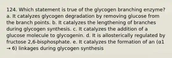 124. Which statement is true of the glycogen branching enzyme? a. It catalyzes glycogen degradation by removing glucose from the branch points. b. It catalyzes the lengthening of branches during glycogen synthesis. c. It catalyzes the addition of a glucose molecule to glycogenin. d. It is allosterically regulated by fructose 2,6-bisphosphate. e. It catalyzes the formation of an (α1 → 6) linkages during glycogen synthesis