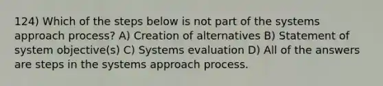 124) Which of the steps below is not part of the systems approach process? A) Creation of alternatives B) Statement of system objective(s) C) Systems evaluation D) All of the answers are steps in the systems approach process.