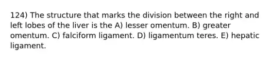 124) The structure that marks the division between the right and left lobes of the liver is the A) lesser omentum. B) greater omentum. C) falciform ligament. D) ligamentum teres. E) hepatic ligament.