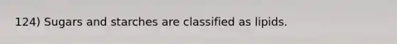 124) Sugars and starches are classified as lipids.