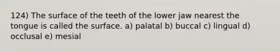 124) The surface of the teeth of the lower jaw nearest the tongue is called the surface. a) palatal b) buccal c) lingual d) occlusal e) mesial