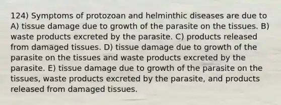 124) Symptoms of protozoan and helminthic diseases are due to A) tissue damage due to growth of the parasite on the tissues. B) waste products excreted by the parasite. C) products released from damaged tissues. D) tissue damage due to growth of the parasite on the tissues and waste products excreted by the parasite. E) tissue damage due to growth of the parasite on the tissues, waste products excreted by the parasite, and products released from damaged tissues.