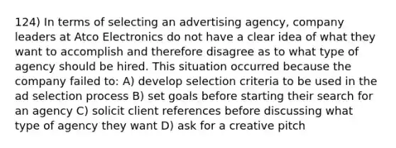 124) In terms of selecting an advertising agency, company leaders at Atco Electronics do not have a clear idea of what they want to accomplish and therefore disagree as to what type of agency should be hired. This situation occurred because the company failed to: A) develop selection criteria to be used in the ad selection process B) set goals before starting their search for an agency C) solicit client references before discussing what type of agency they want D) ask for a creative pitch