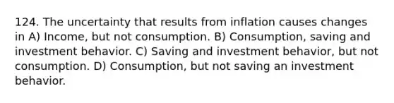 124. The uncertainty that results from inflation causes changes in A) Income, but not consumption. B) Consumption, saving and investment behavior. C) Saving and investment behavior, but not consumption. D) Consumption, but not saving an investment behavior.